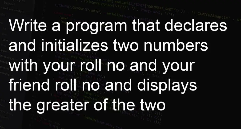 Write a program that declares and initializes two numbers with your roll no and your friend roll no and displays the greater of the two